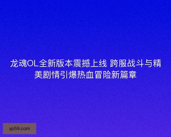 龙魂OL全新版本震撼上线 跨服战斗与精美剧情引爆热血冒险新篇章