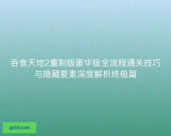 吞食天地2重制版豪华版全流程通关技巧与隐藏要素深度解析终极篇