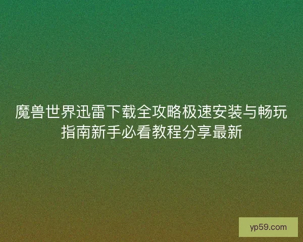 魔兽世界迅雷下载全攻略极速安装与畅玩指南新手必看教程分享最新