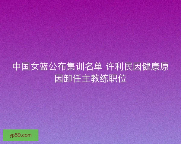 中国女篮公布集训名单 许利民因健康原因卸任主教练职位