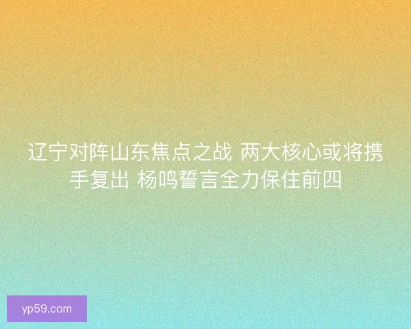 辽宁对阵山东焦点之战 两大核心或将携手复出 杨鸣誓言全力保住前四