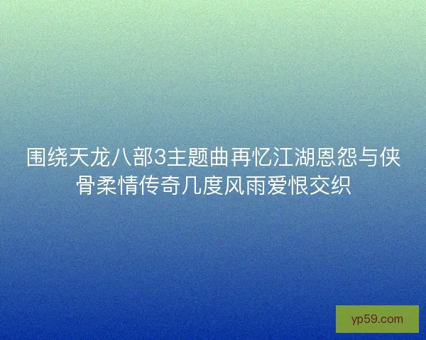围绕天龙八部3主题曲再忆江湖恩怨与侠骨柔情传奇几度风雨爱恨交织