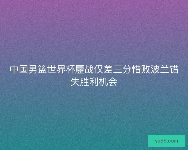 中国男篮世界杯鏖战仅差三分惜败波兰错失胜利机会