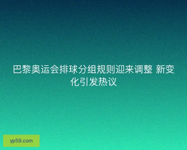 巴黎奥运会排球分组规则迎来调整 新变化引发热议