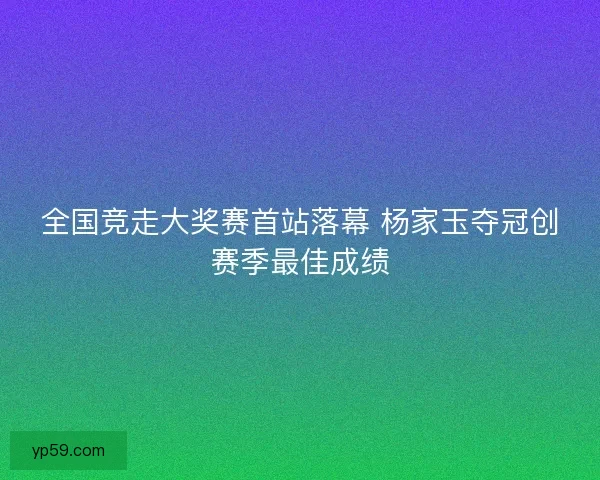 全国竞走大奖赛首站落幕 杨家玉夺冠创赛季最佳成绩