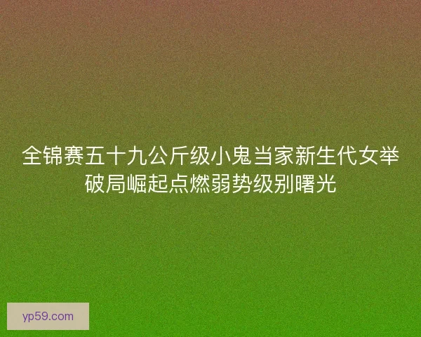 全锦赛五十九公斤级小鬼当家新生代女举破局崛起点燃弱势级别曙光