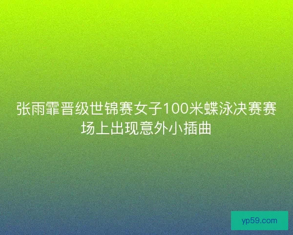 张雨霏晋级世锦赛女子100米蝶泳决赛赛场上出现意外小插曲