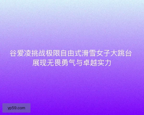 谷爱凌挑战极限自由式滑雪女子大跳台 展现无畏勇气与卓越实力